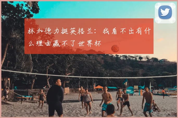 林加德力挺英格兰：我看不出有什么理由赢不了世界杯