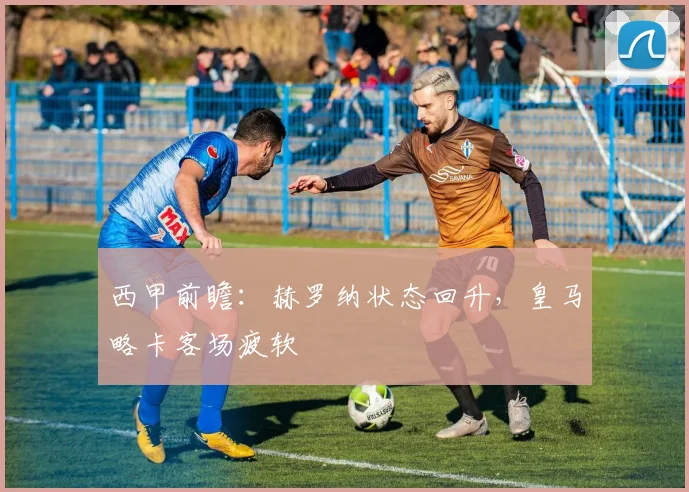 西甲前瞻：赫罗纳状态回升，皇马略卡客场疲软