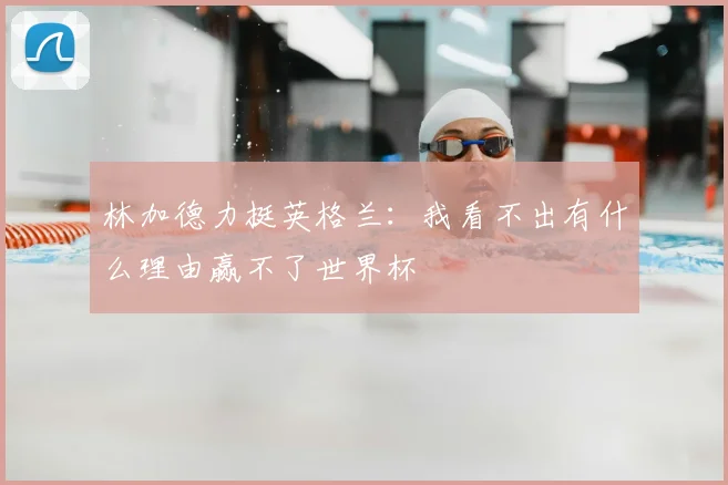 林加德力挺英格兰：我看不出有什么理由赢不了世界杯