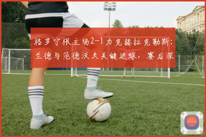 格罗宁根主场2-1力克赫拉克勒斯：兰德与范德沃夫关键进球，赛后深度解析比赛胜负手