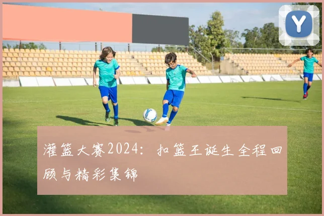 灌篮大赛2024：扣篮王诞生全程回顾与精彩集锦
