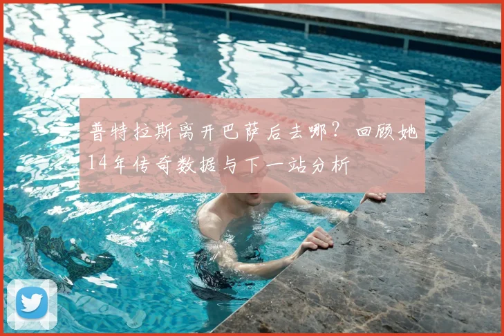 普特拉斯离开巴萨后去哪？回顾她14年传奇数据与下一站分析