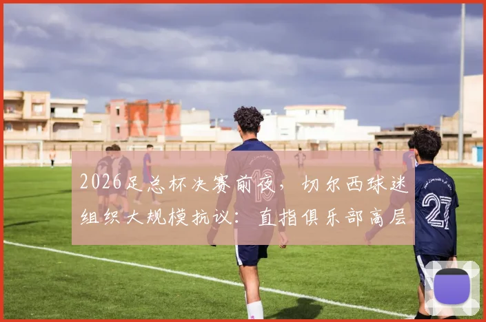2026足总杯决赛前夜，切尔西球迷组织大规模抗议：直指俱乐部高层管理三大问题与核心诉求解析