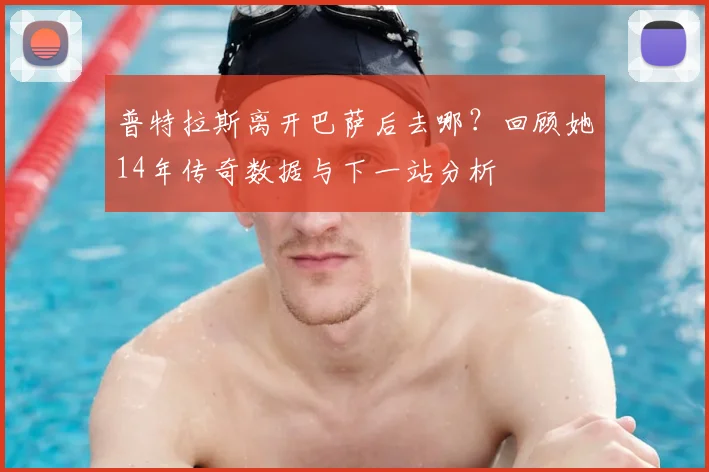 普特拉斯离开巴萨后去哪？回顾她14年传奇数据与下一站分析