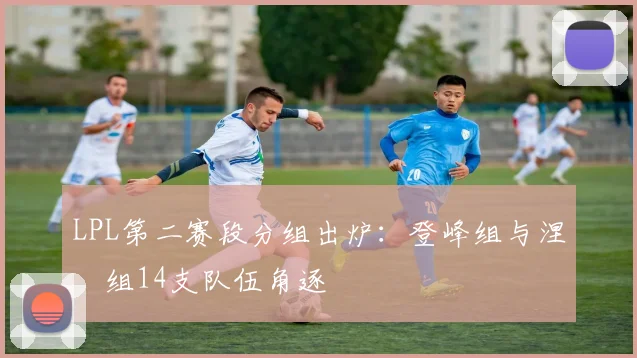 LPL第二赛段分组出炉:登峰组与涅槃组14支队伍角逐