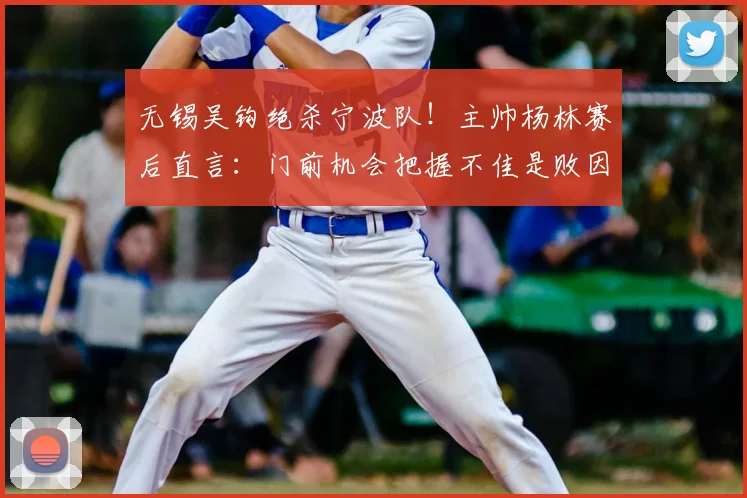 无锡吴钩绝杀宁波队！主帅杨林赛后直言：门前机会把握不佳是败因