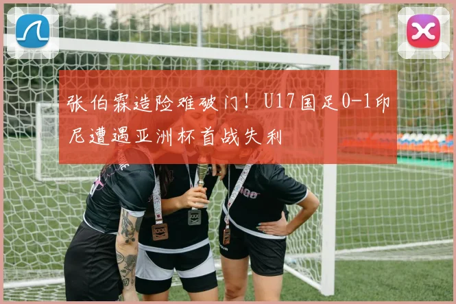 张伯霖造险难破门！U17国足0-1印尼遭遇亚洲杯首战失利