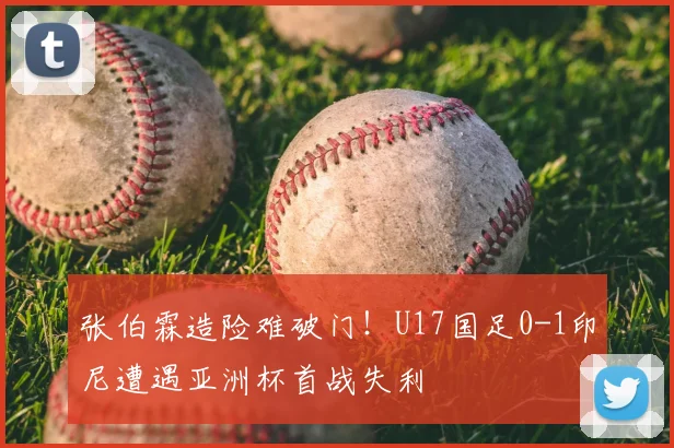 张伯霖造险难破门！U17国足0-1印尼遭遇亚洲杯首战失利