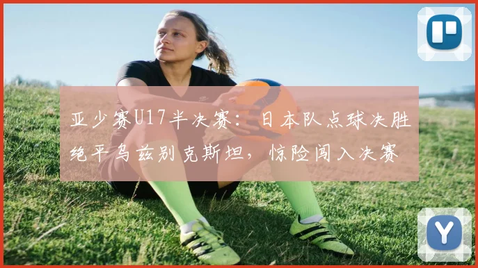 亚少赛U17半决赛：日本队点球决胜绝平乌兹别克斯坦，惊险闯入决赛全回顾